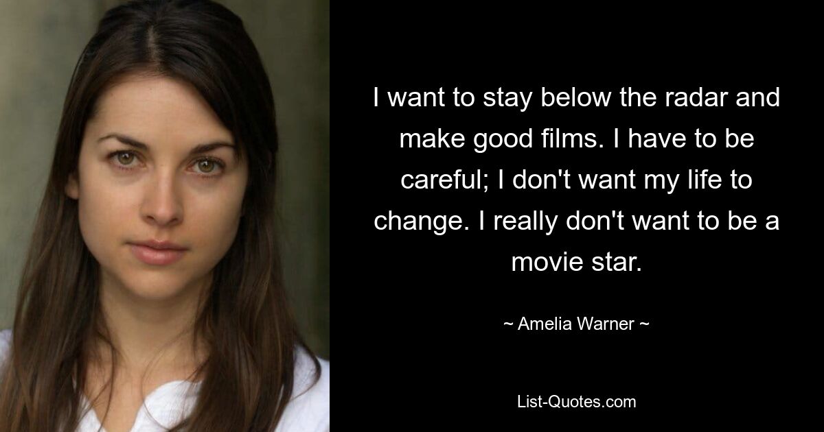 I want to stay below the radar and make good films. I have to be careful; I don't want my life to change. I really don't want to be a movie star. — © Amelia Warner