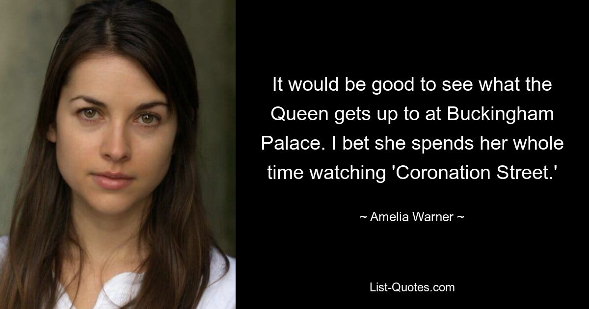 It would be good to see what the Queen gets up to at Buckingham Palace. I bet she spends her whole time watching 'Coronation Street.' — © Amelia Warner