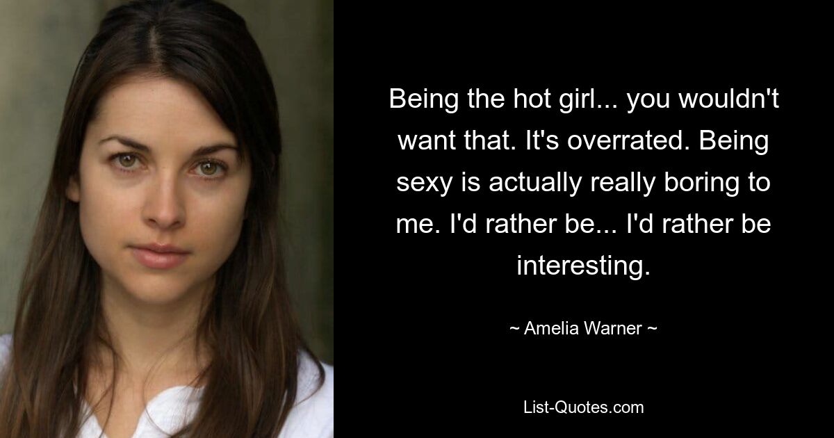 Being the hot girl... you wouldn't want that. It's overrated. Being sexy is actually really boring to me. I'd rather be... I'd rather be interesting. — © Amelia Warner