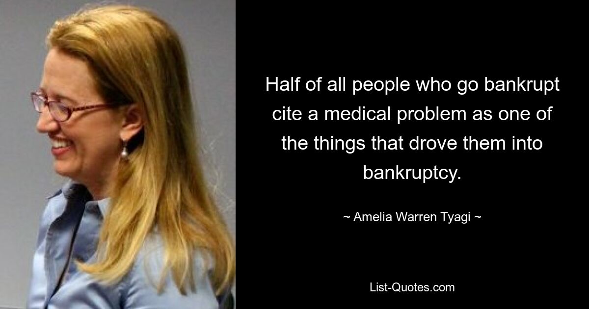 Half of all people who go bankrupt cite a medical problem as one of the things that drove them into bankruptcy. — © Amelia Warren Tyagi