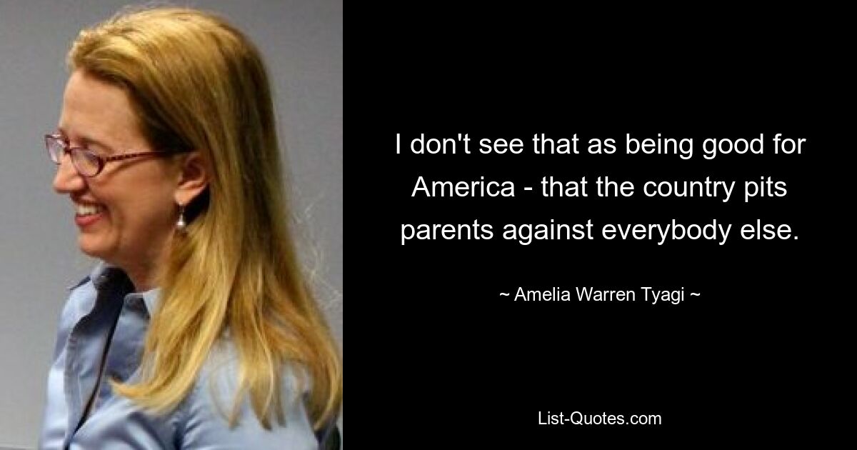 I don't see that as being good for America - that the country pits parents against everybody else. — © Amelia Warren Tyagi