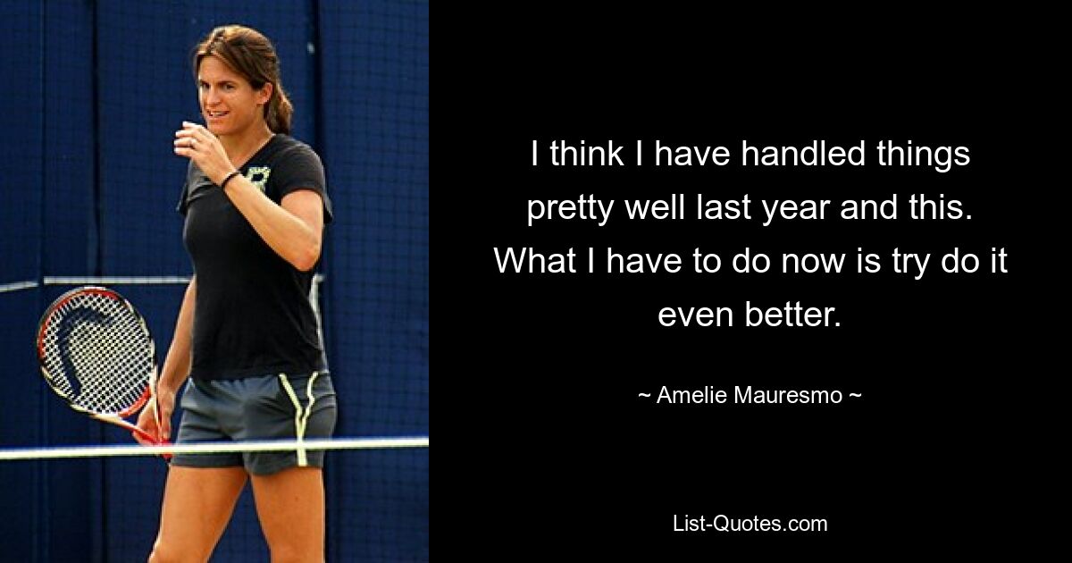 I think I have handled things pretty well last year and this. What I have to do now is try do it even better. — © Amelie Mauresmo