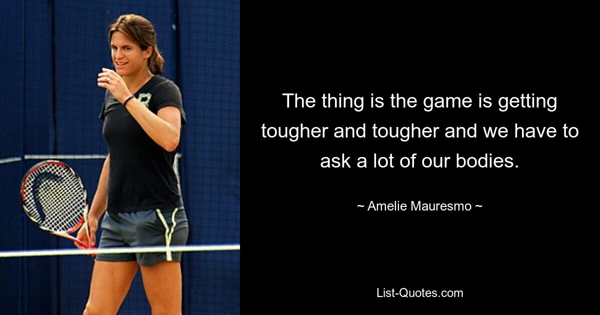 The thing is the game is getting tougher and tougher and we have to ask a lot of our bodies. — © Amelie Mauresmo