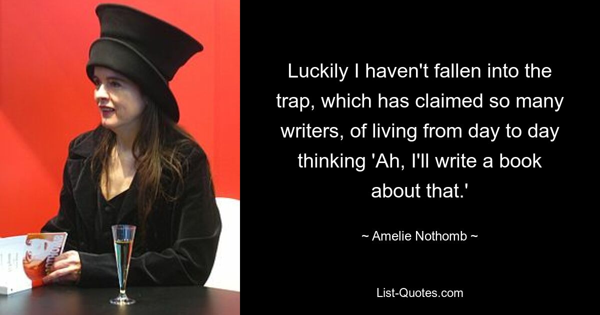 Luckily I haven't fallen into the trap, which has claimed so many writers, of living from day to day thinking 'Ah, I'll write a book about that.' — © Amelie Nothomb