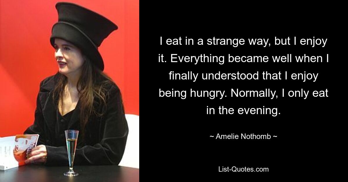 I eat in a strange way, but I enjoy it. Everything became well when I finally understood that I enjoy being hungry. Normally, I only eat in the evening. — © Amelie Nothomb