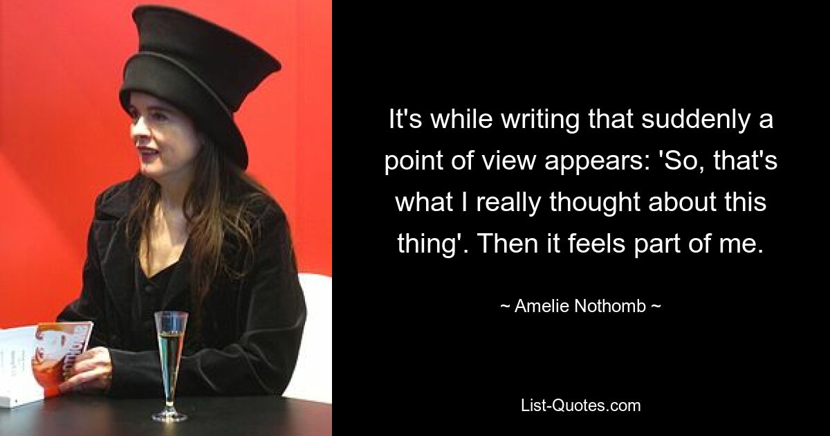 It's while writing that suddenly a point of view appears: 'So, that's what I really thought about this thing'. Then it feels part of me. — © Amelie Nothomb