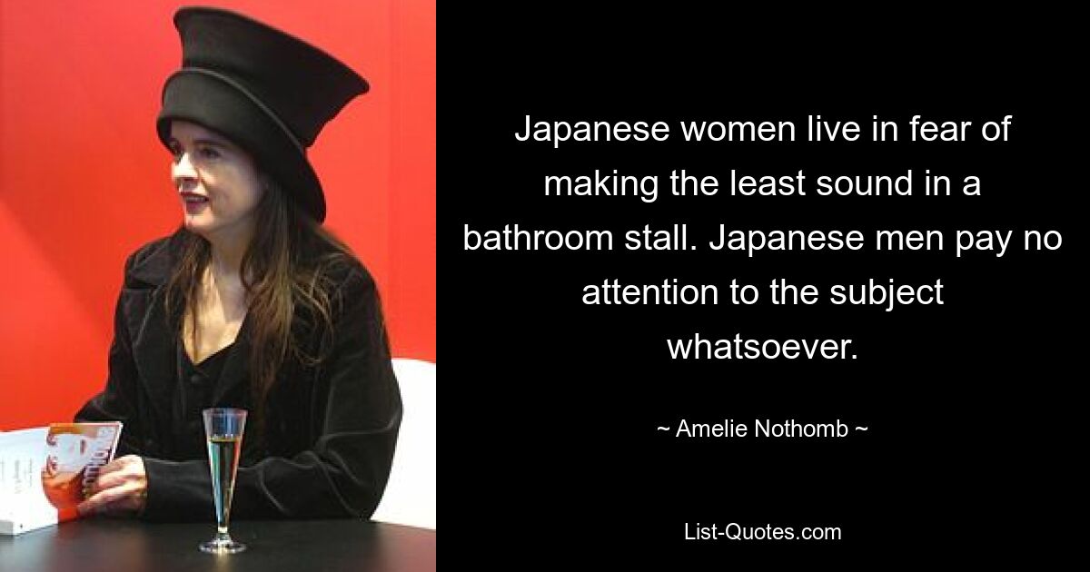 Japanese women live in fear of making the least sound in a bathroom stall. Japanese men pay no attention to the subject whatsoever. — © Amelie Nothomb