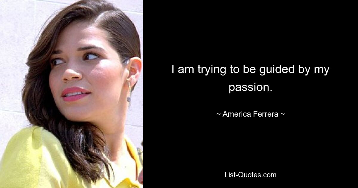 I am trying to be guided by my passion. — © America Ferrera