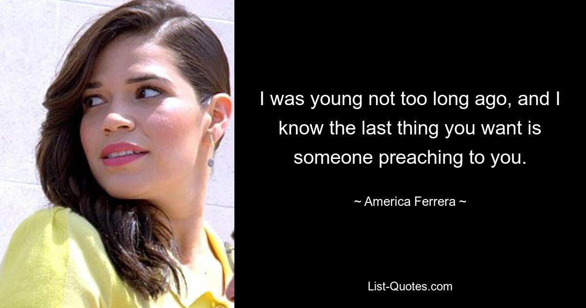 I was young not too long ago, and I know the last thing you want is someone preaching to you. — © America Ferrera