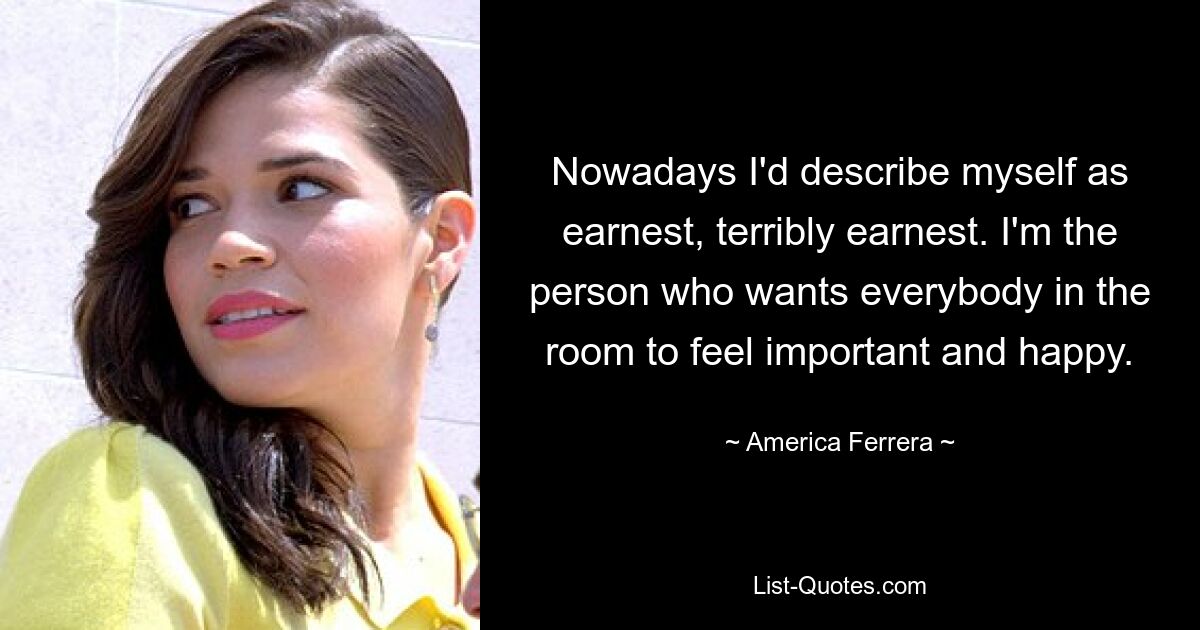 Nowadays I'd describe myself as earnest, terribly earnest. I'm the person who wants everybody in the room to feel important and happy. — © America Ferrera