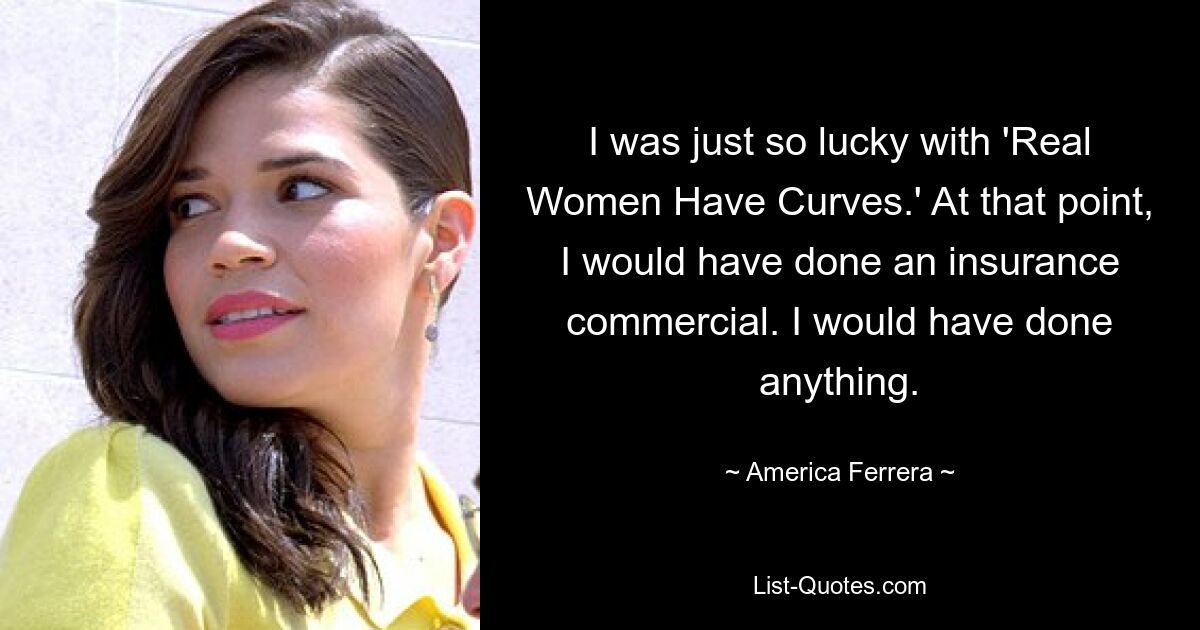 I was just so lucky with 'Real Women Have Curves.' At that point, I would have done an insurance commercial. I would have done anything. — © America Ferrera