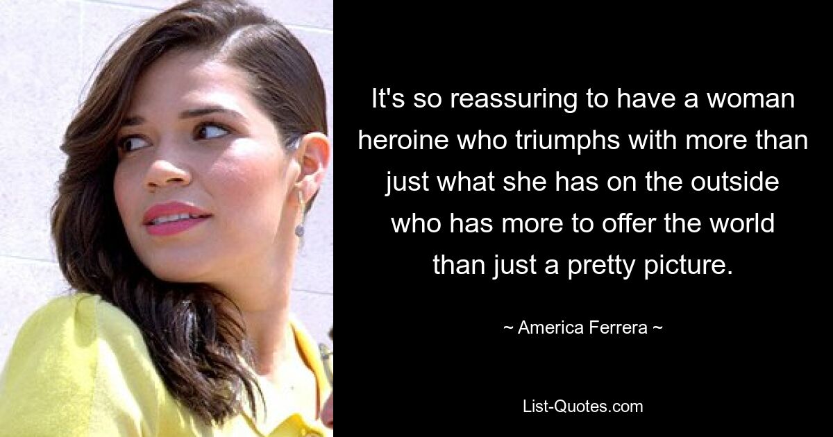 It's so reassuring to have a woman heroine who triumphs with more than just what she has on the outside who has more to offer the world than just a pretty picture. — © America Ferrera