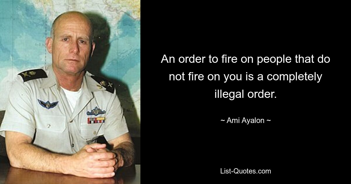 An order to fire on people that do not fire on you is a completely illegal order. — © Ami Ayalon