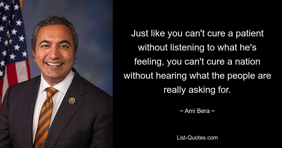 Just like you can't cure a patient without listening to what he's feeling, you can't cure a nation without hearing what the people are really asking for. — © Ami Bera