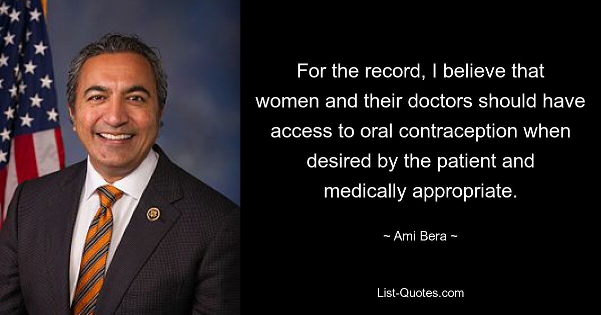 For the record, I believe that women and their doctors should have access to oral contraception when desired by the patient and medically appropriate. — © Ami Bera