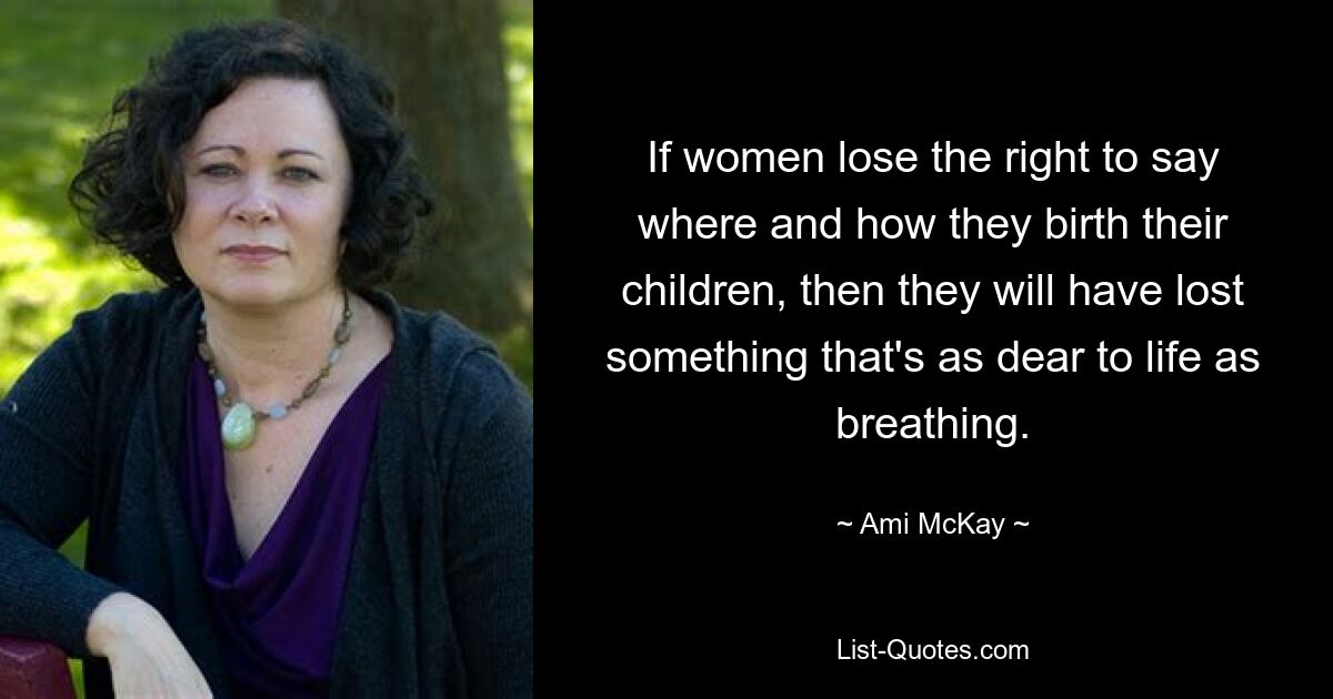 If women lose the right to say where and how they birth their children, then they will have lost something that's as dear to life as breathing. — © Ami McKay