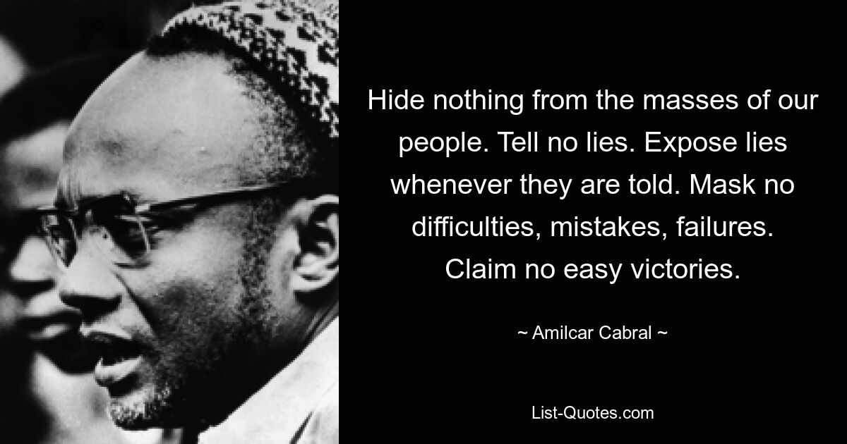 Hide nothing from the masses of our people. Tell no lies. Expose lies whenever they are told. Mask no difficulties, mistakes, failures. Claim no easy victories. — © Amilcar Cabral