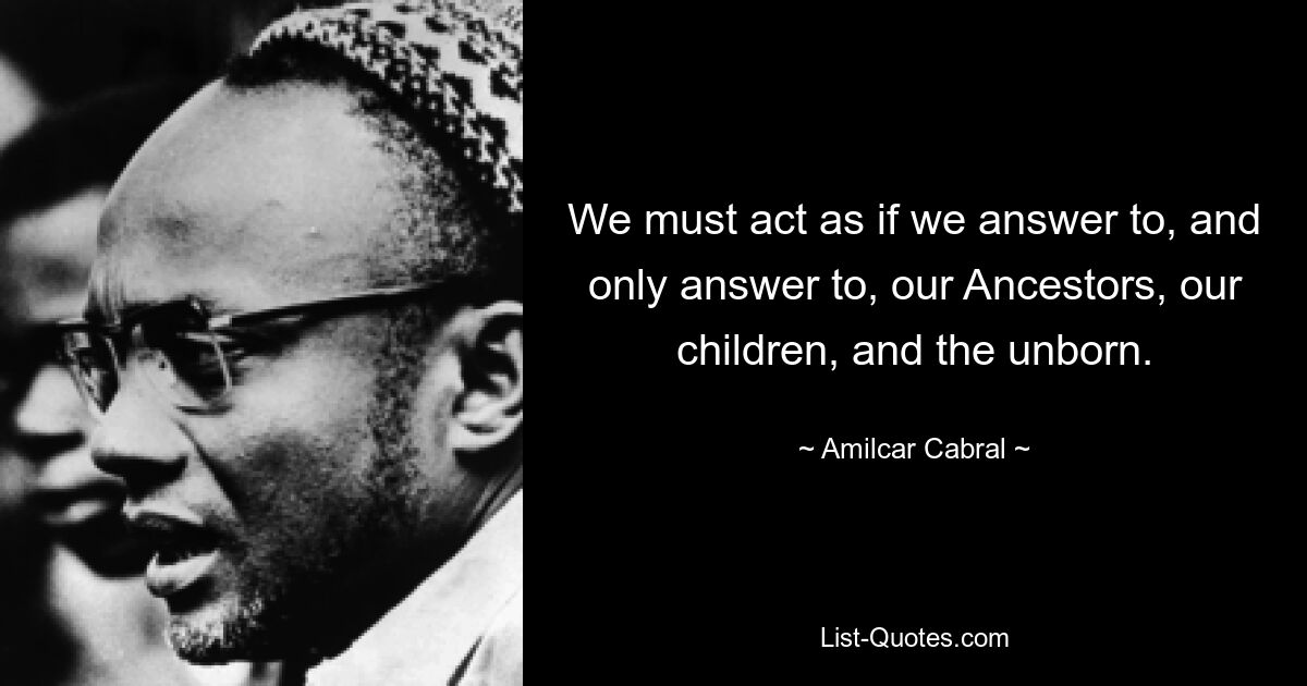 We must act as if we answer to, and only answer to, our Ancestors, our children, and the unborn. — © Amilcar Cabral