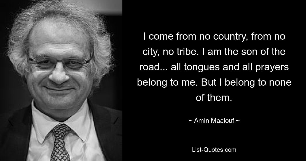 Ich komme aus keinem Land, aus keiner Stadt, aus keinem Stamm. Ich bin der Sohn der Straße ... alle Sprachen und alle Gebete gehören mir. Aber ich gehöre zu keinem von ihnen. — © Amin Maalouf 