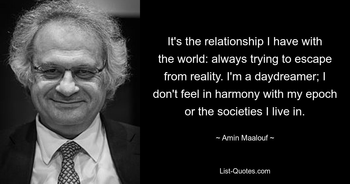 It's the relationship I have with the world: always trying to escape from reality. I'm a daydreamer; I don't feel in harmony with my epoch or the societies I live in. — © Amin Maalouf