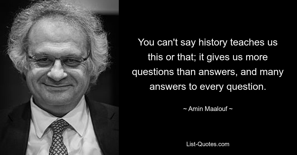 You can't say history teaches us this or that; it gives us more questions than answers, and many answers to every question. — © Amin Maalouf