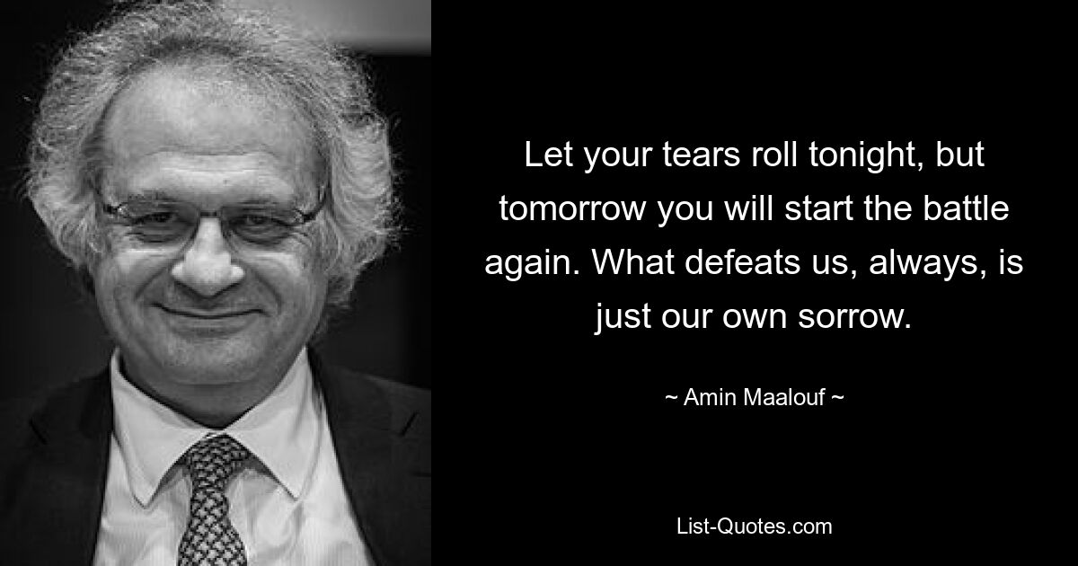 Пусть твои слезы катятся сегодня вечером, но завтра ты снова начнешь битву. Что всегда побеждает нас, так это наше собственное горе. — © Амин Маалуф