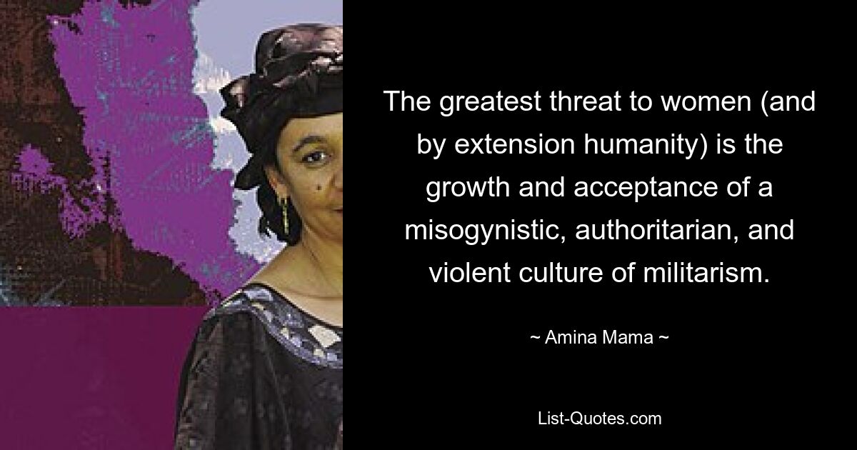 The greatest threat to women (and by extension humanity) is the growth and acceptance of a misogynistic, authoritarian, and violent culture of militarism. — © Amina Mama