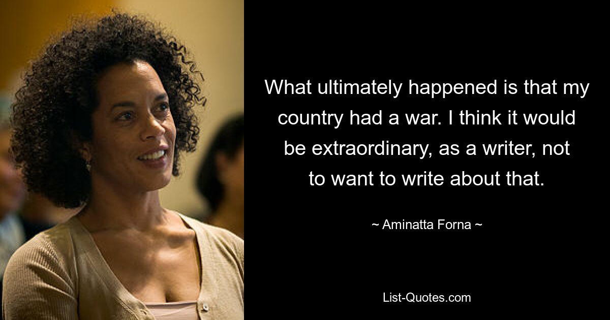 What ultimately happened is that my country had a war. I think it would be extraordinary, as a writer, not to want to write about that. — © Aminatta Forna