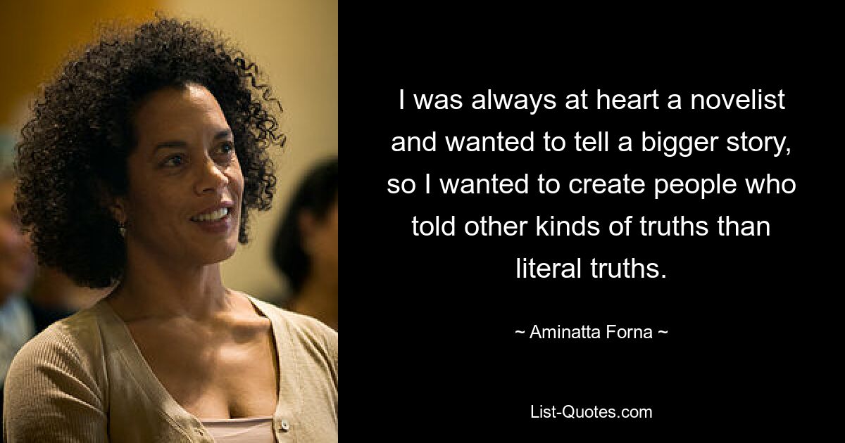 I was always at heart a novelist and wanted to tell a bigger story, so I wanted to create people who told other kinds of truths than literal truths. — © Aminatta Forna