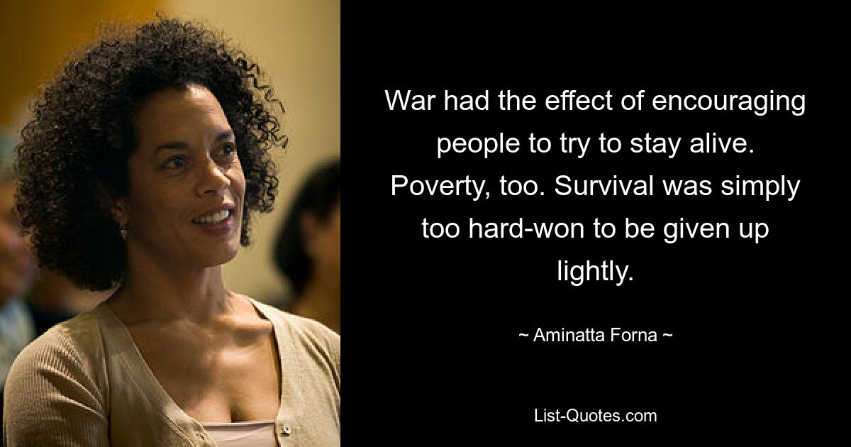 War had the effect of encouraging people to try to stay alive. Poverty, too. Survival was simply too hard-won to be given up lightly. — © Aminatta Forna