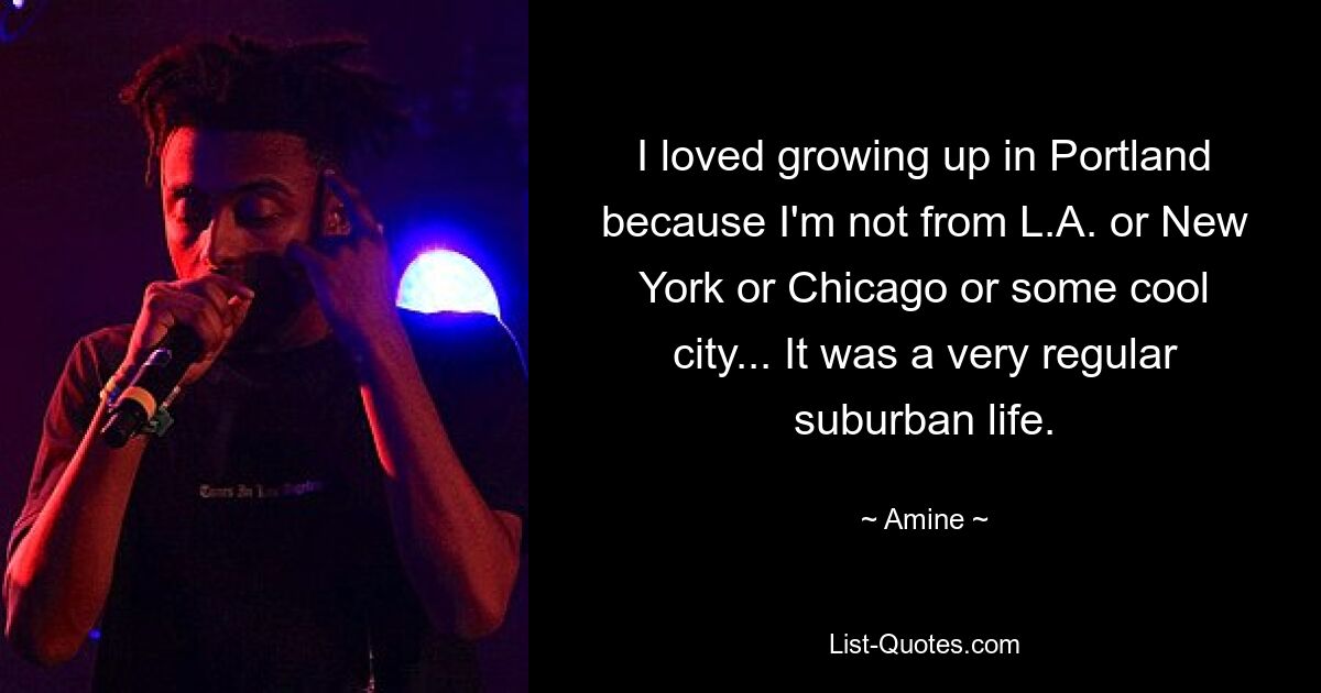 I loved growing up in Portland because I'm not from L.A. or New York or Chicago or some cool city... It was a very regular suburban life. — © Amine