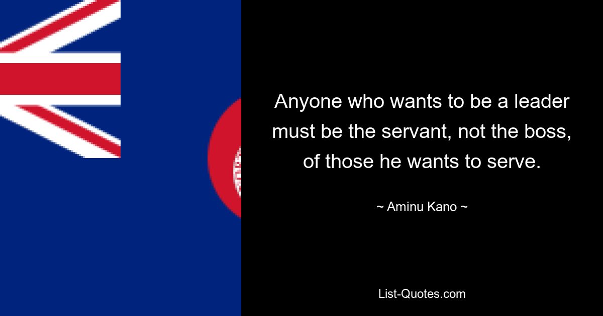 Anyone who wants to be a leader must be the servant, not the boss, of those he wants to serve. — © Aminu Kano