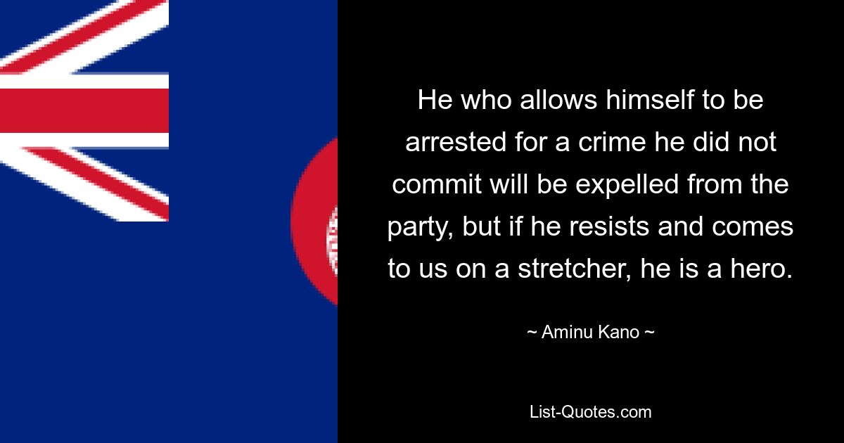 He who allows himself to be arrested for a crime he did not commit will be expelled from the party, but if he resists and comes to us on a stretcher, he is a hero. — © Aminu Kano