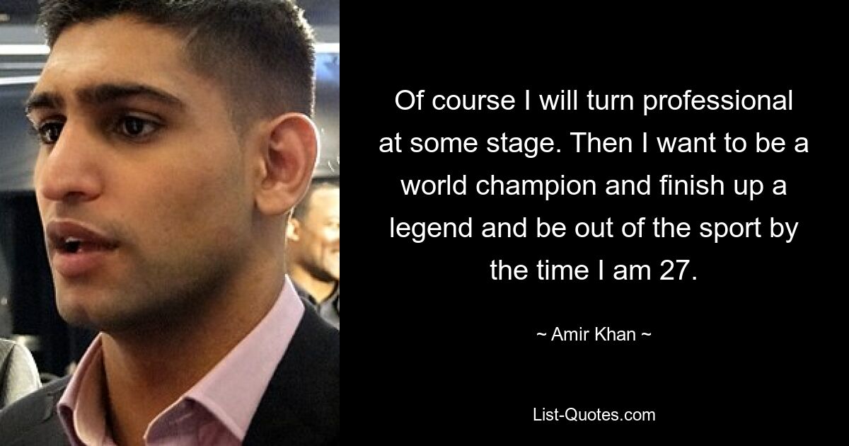 Of course I will turn professional at some stage. Then I want to be a world champion and finish up a legend and be out of the sport by the time I am 27. — © Amir Khan