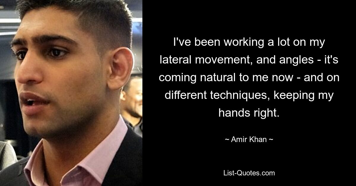 I've been working a lot on my lateral movement, and angles - it's coming natural to me now - and on different techniques, keeping my hands right. — © Amir Khan