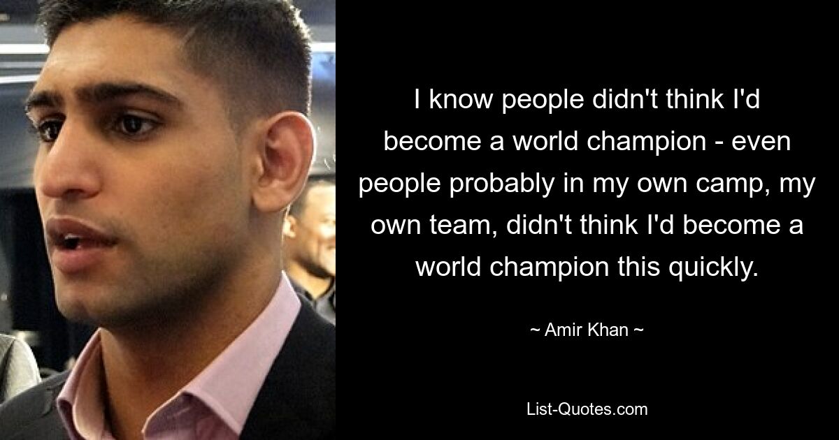 I know people didn't think I'd become a world champion - even people probably in my own camp, my own team, didn't think I'd become a world champion this quickly. — © Amir Khan