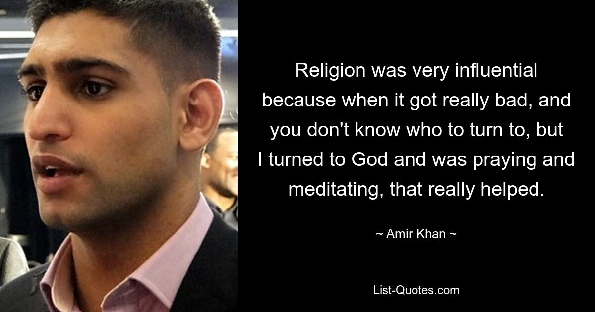 Religion was very influential because when it got really bad, and you don't know who to turn to, but I turned to God and was praying and meditating, that really helped. — © Amir Khan