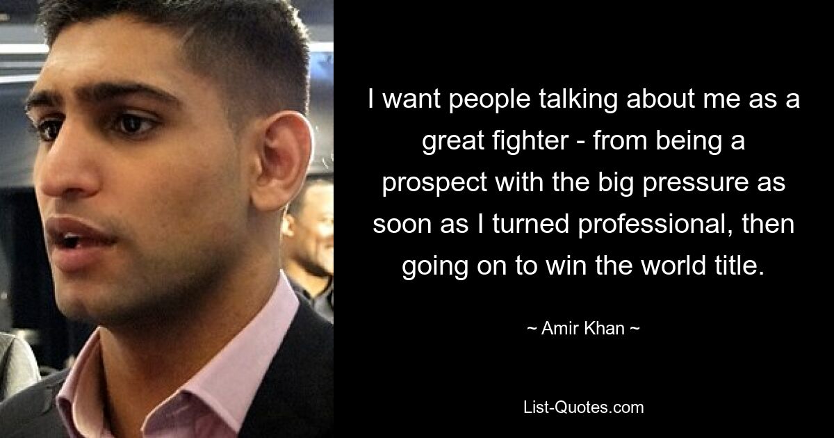 I want people talking about me as a great fighter - from being a prospect with the big pressure as soon as I turned professional, then going on to win the world title. — © Amir Khan