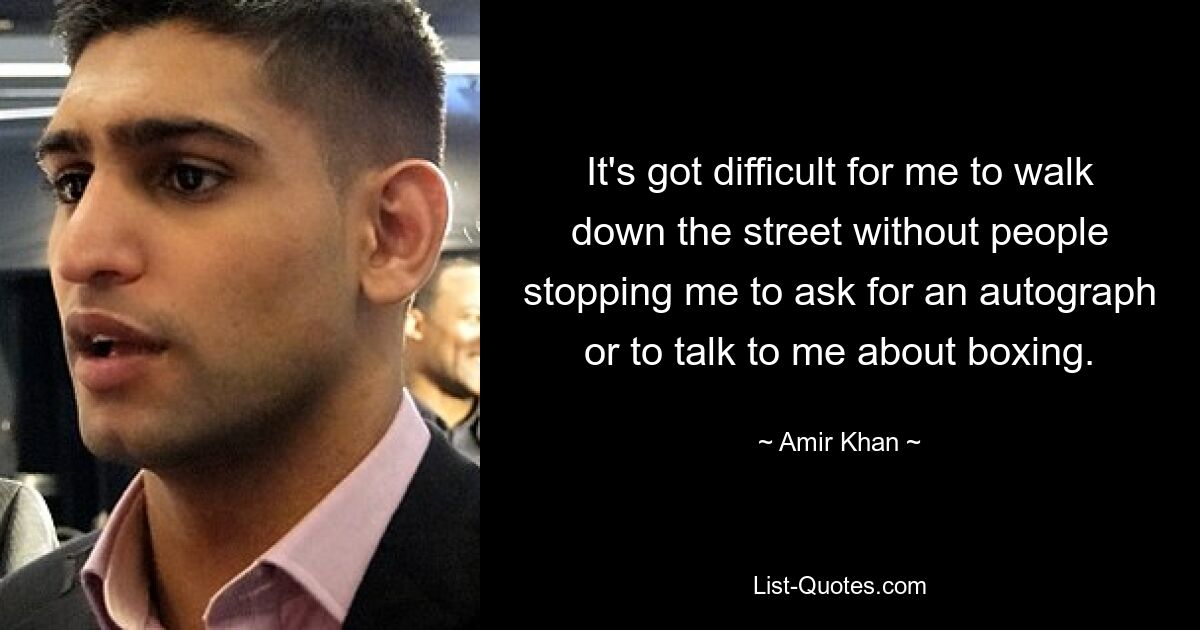 It's got difficult for me to walk down the street without people stopping me to ask for an autograph or to talk to me about boxing. — © Amir Khan