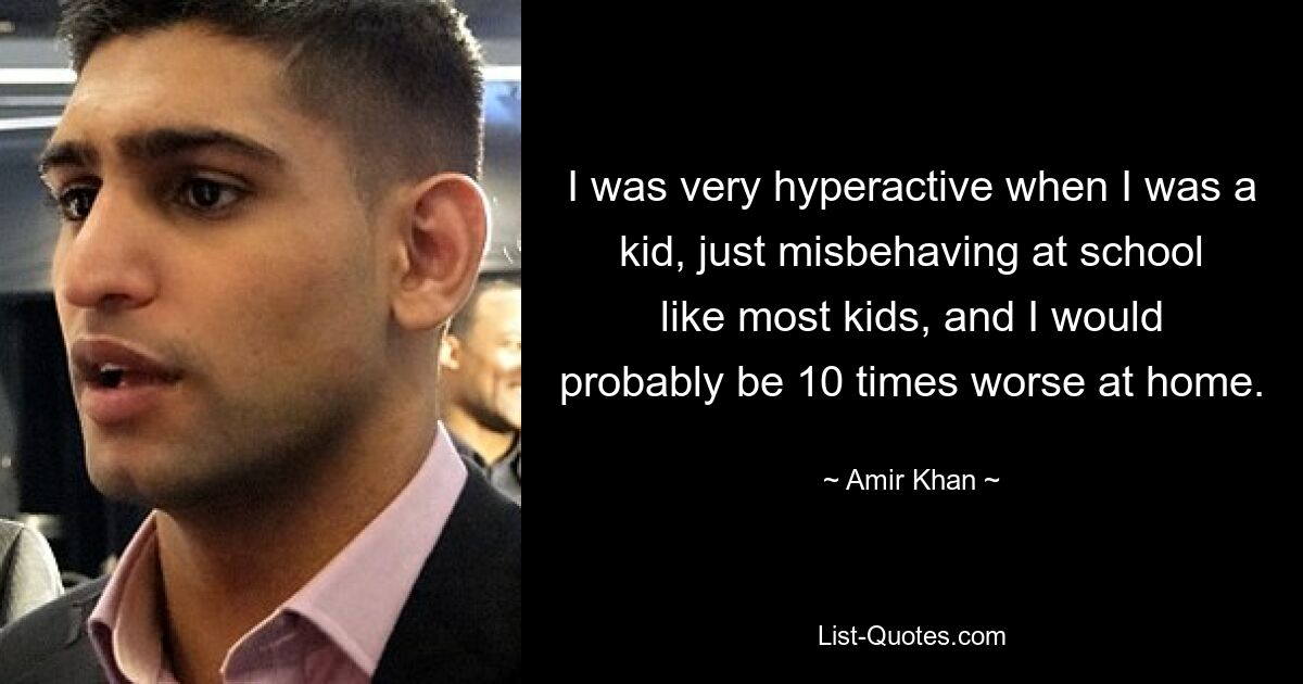 I was very hyperactive when I was a kid, just misbehaving at school like most kids, and I would probably be 10 times worse at home. — © Amir Khan