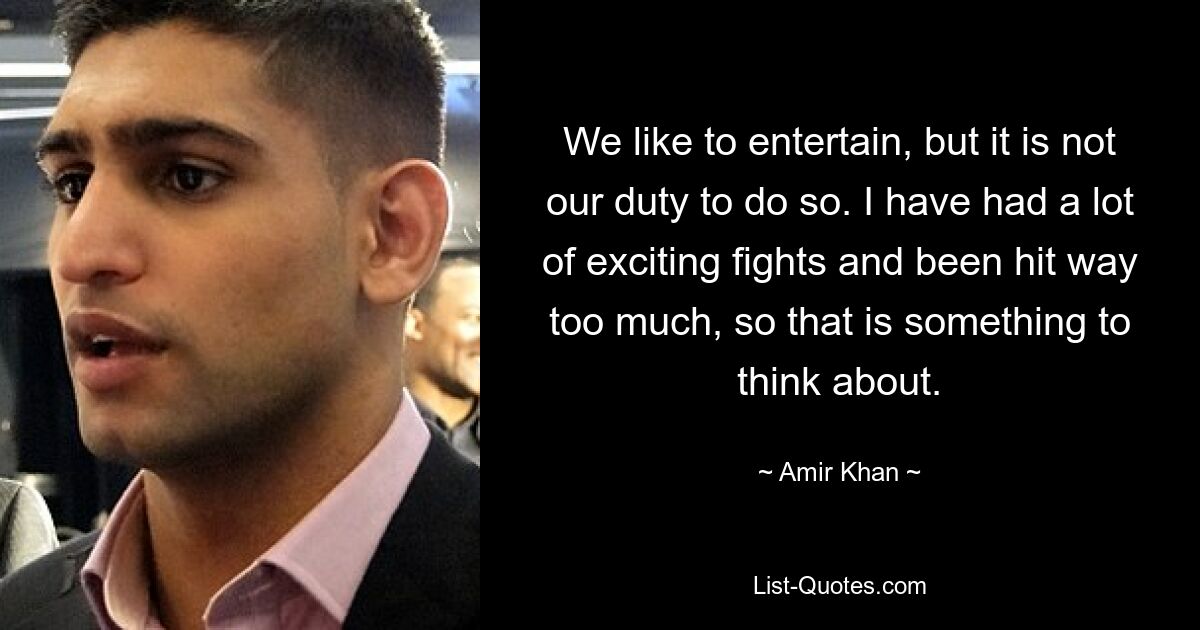 We like to entertain, but it is not our duty to do so. I have had a lot of exciting fights and been hit way too much, so that is something to think about. — © Amir Khan