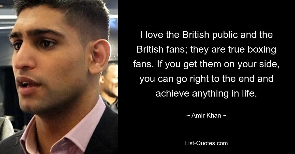 I love the British public and the British fans; they are true boxing fans. If you get them on your side, you can go right to the end and achieve anything in life. — © Amir Khan