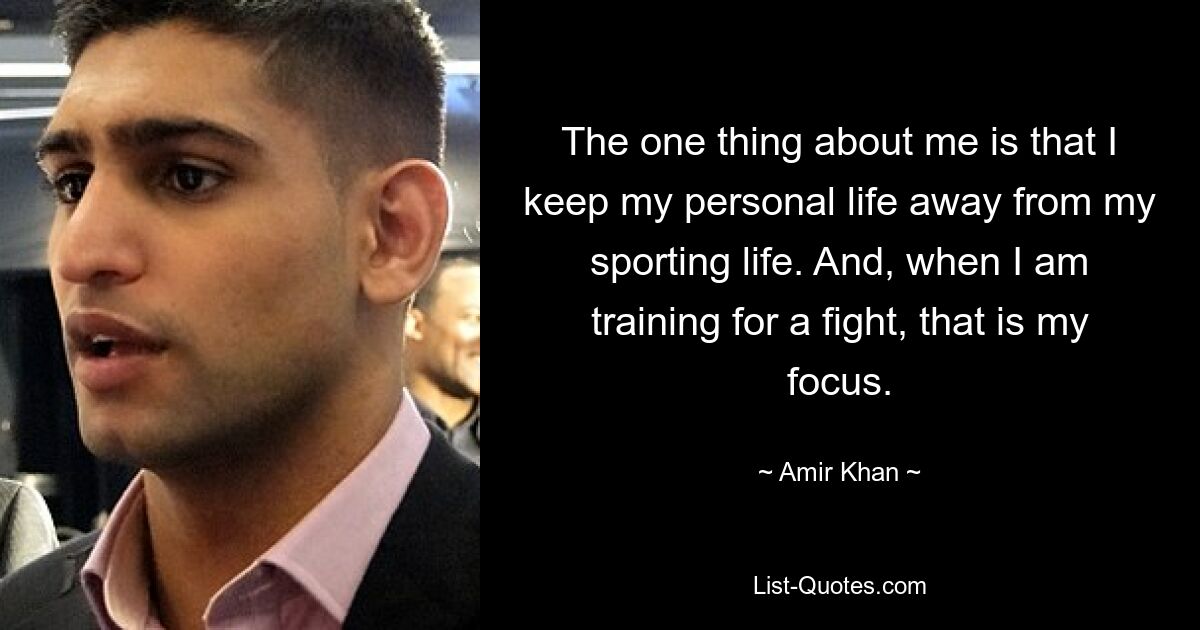 The one thing about me is that I keep my personal life away from my sporting life. And, when I am training for a fight, that is my focus. — © Amir Khan