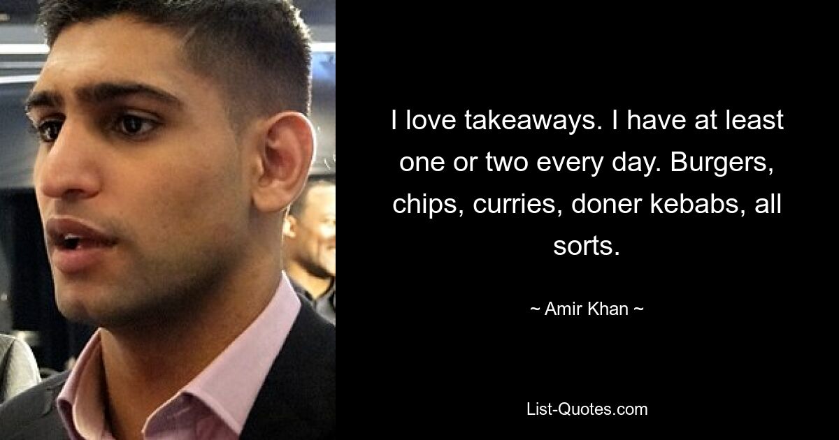 I love takeaways. I have at least one or two every day. Burgers, chips, curries, doner kebabs, all sorts. — © Amir Khan