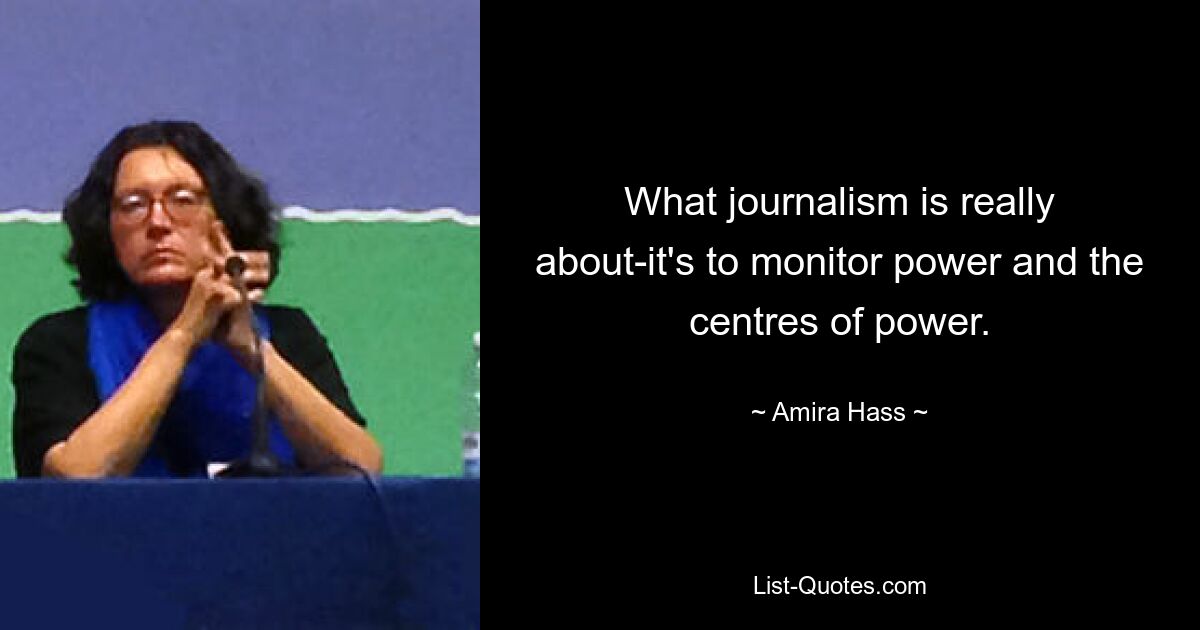 What journalism is really about-it's to monitor power and the centres of power. — © Amira Hass