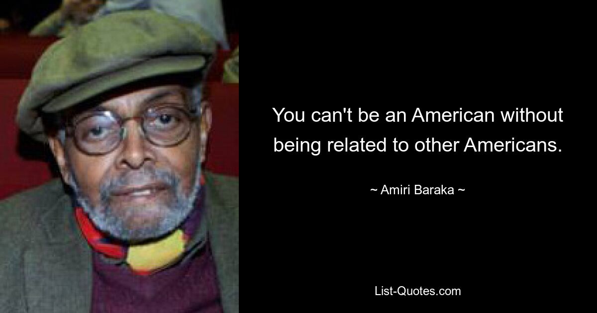 You can't be an American without being related to other Americans. — © Amiri Baraka