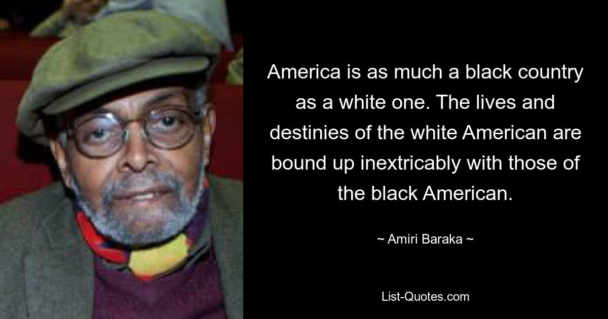 America is as much a black country as a white one. The lives and destinies of the white American are bound up inextricably with those of the black American. — © Amiri Baraka