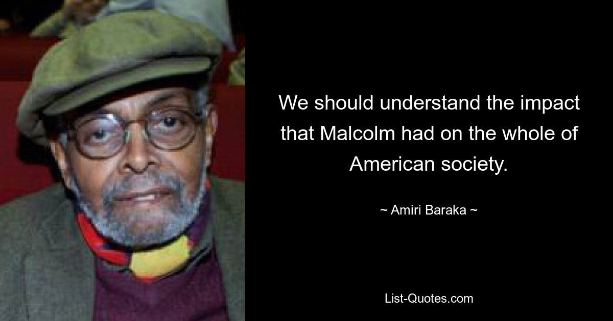 We should understand the impact that Malcolm had on the whole of American society. — © Amiri Baraka