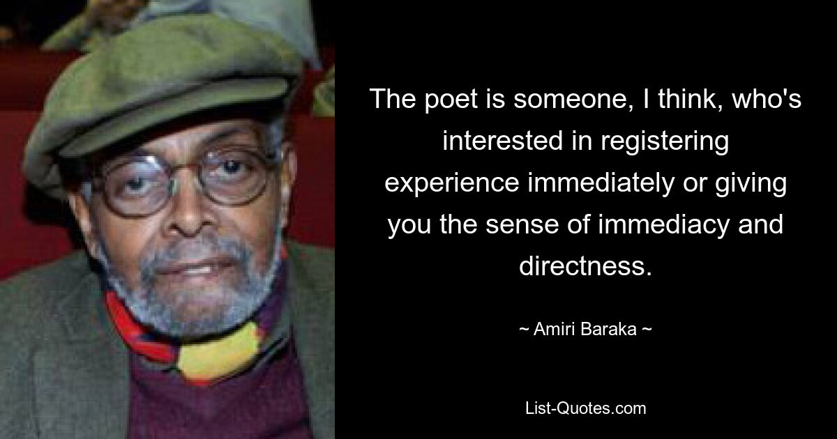 The poet is someone, I think, who's interested in registering experience immediately or giving you the sense of immediacy and directness. — © Amiri Baraka