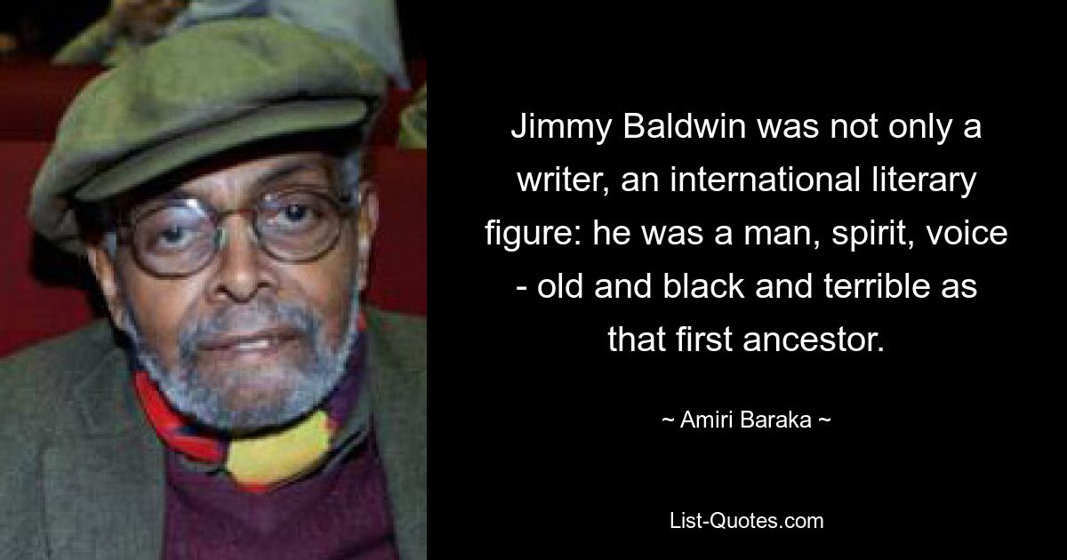 Jimmy Baldwin was not only a writer, an international literary figure: he was a man, spirit, voice - old and black and terrible as that first ancestor. — © Amiri Baraka